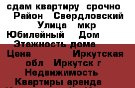 сдам квартиру. срочно  › Район ­ Свердловский › Улица ­ мкр. Юбилейный  › Дом ­ 76 › Этажность дома ­ 5 › Цена ­ 15 000 - Иркутская обл., Иркутск г. Недвижимость » Квартиры аренда   . Иркутская обл.,Иркутск г.